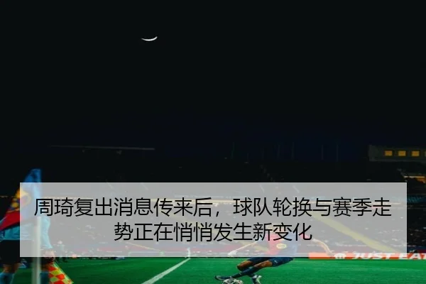 周琦复出消息传来后，球队轮换与赛季走势正在悄悄发生新变化